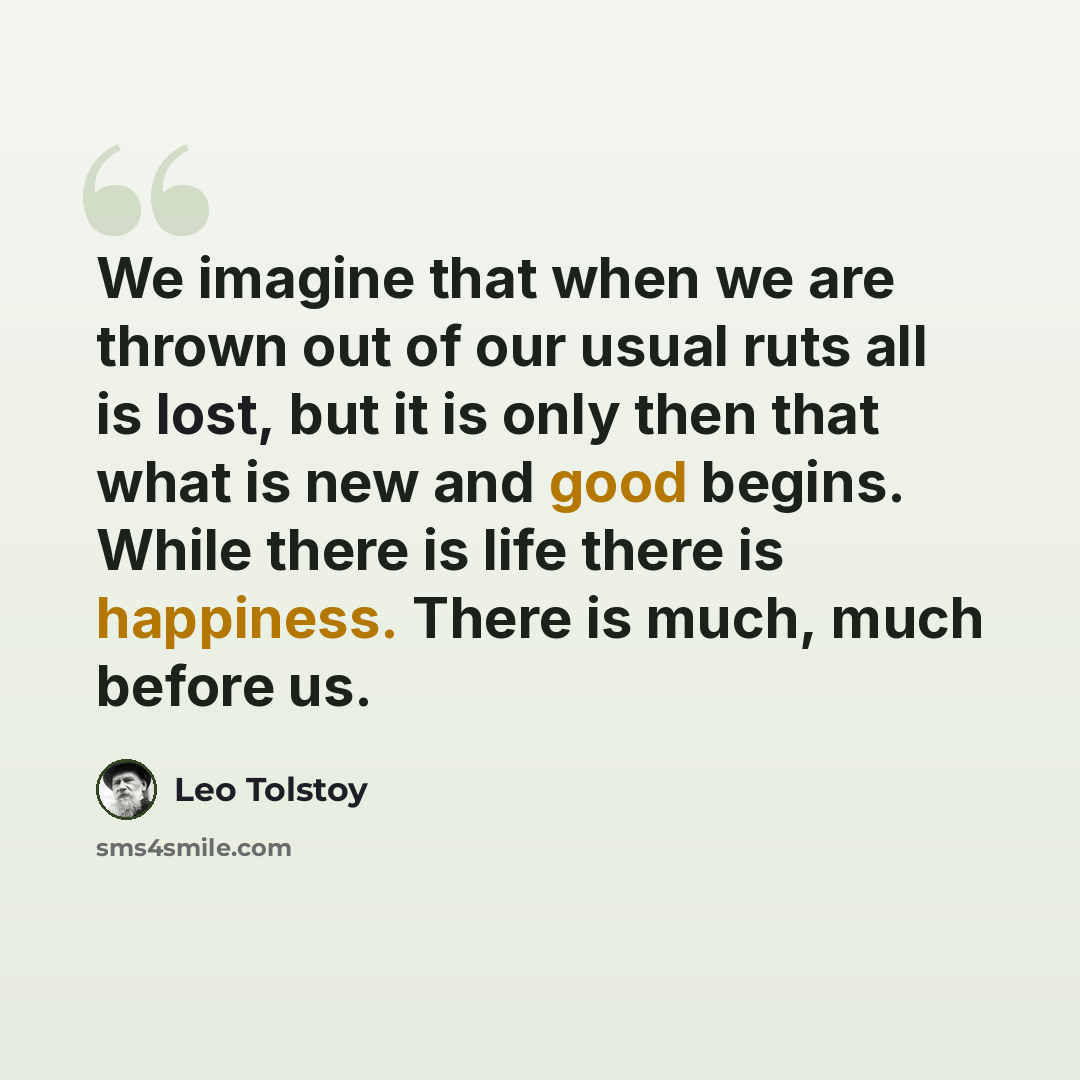 “We imagine that when we are thrown out of our usual ruts all is lost, but it is only then that what is new and good begins. While there is life there is happiness. There is much, much before us.” quote by Leo Tolstoy