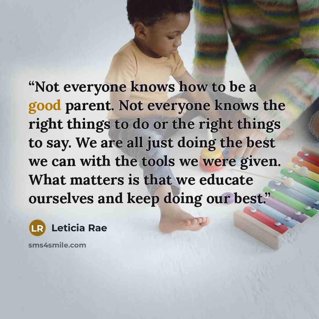 “Not everyone knows how to be a good parent. Not everyone knows the right things to do or the right things to say. We are all just doing the best we can with the tools we were given. What matters is that we educate ourselves and keep doing our best.” quote by Leticia Rae