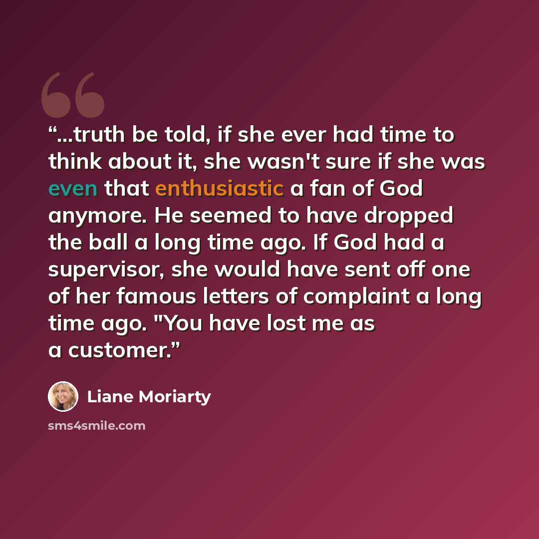 “...truth be told, if she ever had time to think about it, she wasn't sure if she was even that enthusiastic a fan of God anymore. He seemed to have dropped the ball a long time ago. If God had a supervisor, she would have sent off one of her famous letters of complaint a long time ago. "You have…” quote by Liane Moriarty