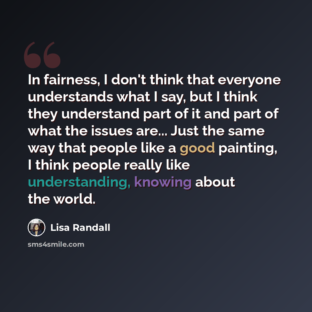 “In fairness, I don't think that everyone understands what I say, but I think they understand part of it and part of what the issues are... Just the same way that people like a good painting, I think people really like understanding, knowing about the world.” quote by Lisa Randall