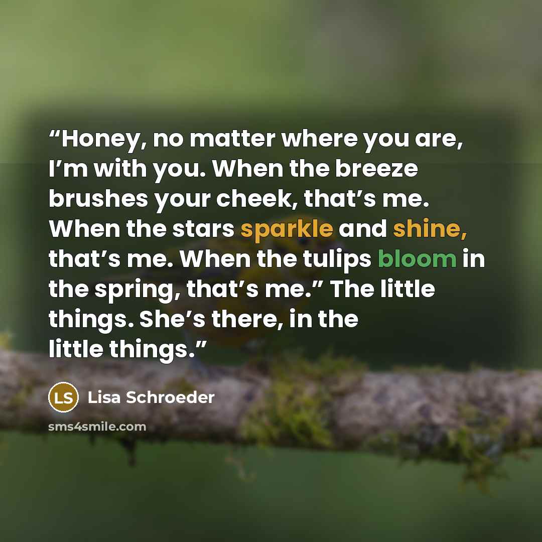 “Honey, no matter where you are, I’m with you. When the breeze brushes your cheek, that’s me. When the stars sparkle and shine, that’s me. When the tulips bloom in the spring, that’s me.” The little things. She’s there, in the little things.” quote by Lisa Schroeder