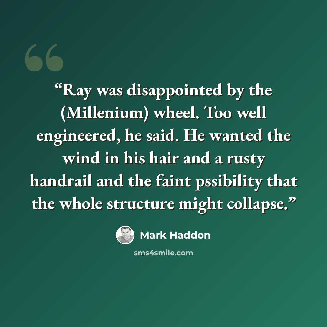“Ray was disappointed by the (Millenium) wheel. Too well engineered, he said. He wanted the wind in his hair and a rusty handrail and the faint pssibility that the whole structure might collapse.” quote by Mark Haddon