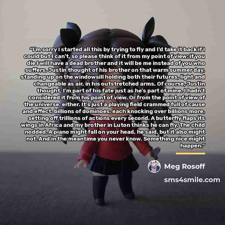 “I'm sorry I started all this by trying to fly and I'd take it back if I could but I can't, so please think of it from my point of view: if you die I will have a dead brother and it will be me instead of you who suffers. Justin thought of his brother on that warm summer day, standing up on the…” quote by Meg Rosoff