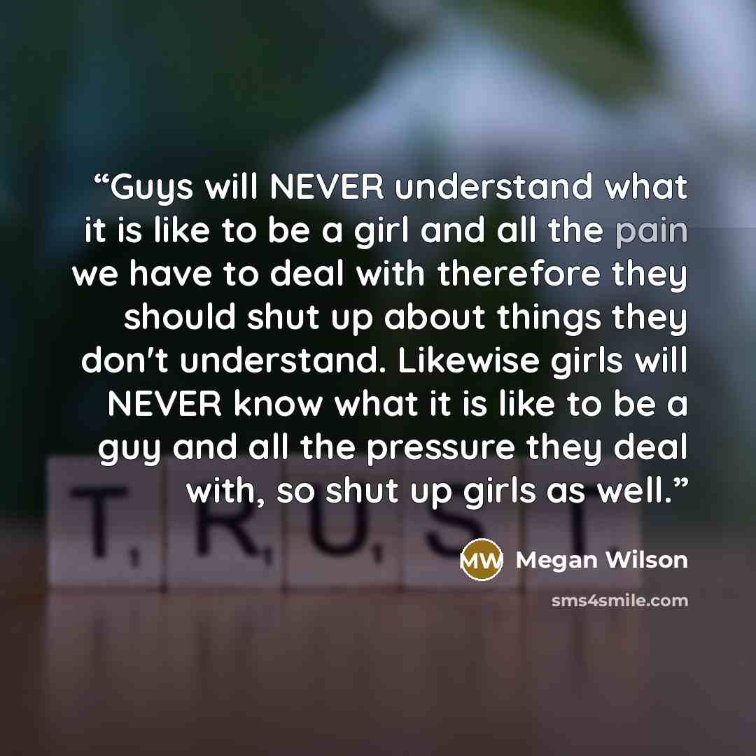 “Guys will NEVER understand what it is like to be a girl and all the pain we have to deal with therefore they should shut up about things they don't understand. Likewise girls will NEVER know what it is like to be a guy and all the pressure they deal with, so shut up girls as well.” quote by Megan Wilson