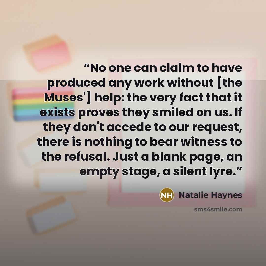 “No one can claim to have produced any work without [the Muses'] help: the very fact that it exists proves they smiled on us. If they don't accede to our request, there is nothing to bear witness to the refusal. Just a blank page, an empty stage, a silent lyre.” quote by Natalie Haynes