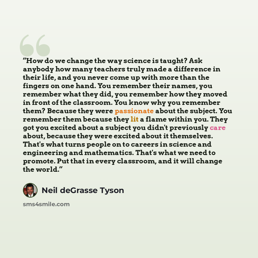 “How do we change the way science is taught? Ask anybody how many teachers truly made a difference in their life, and you never come up with more than the fingers on one hand. You remember their names, you remember what they did, you remember how they moved in front of the classroom. You know why…” quote by Neil deGrasse Tyson