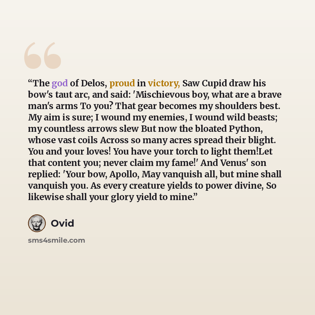 “The god of Delos, proud in victory, Saw Cupid draw his bow's taut arc, and said: 'Mischievous boy, what are a brave man's arms To you? That gear becomes my shoulders best. My aim is sure; I wound my enemies, I wound wild beasts; my countless arrows slew But now the bloated Python, whose vast coils…” quote by Ovid