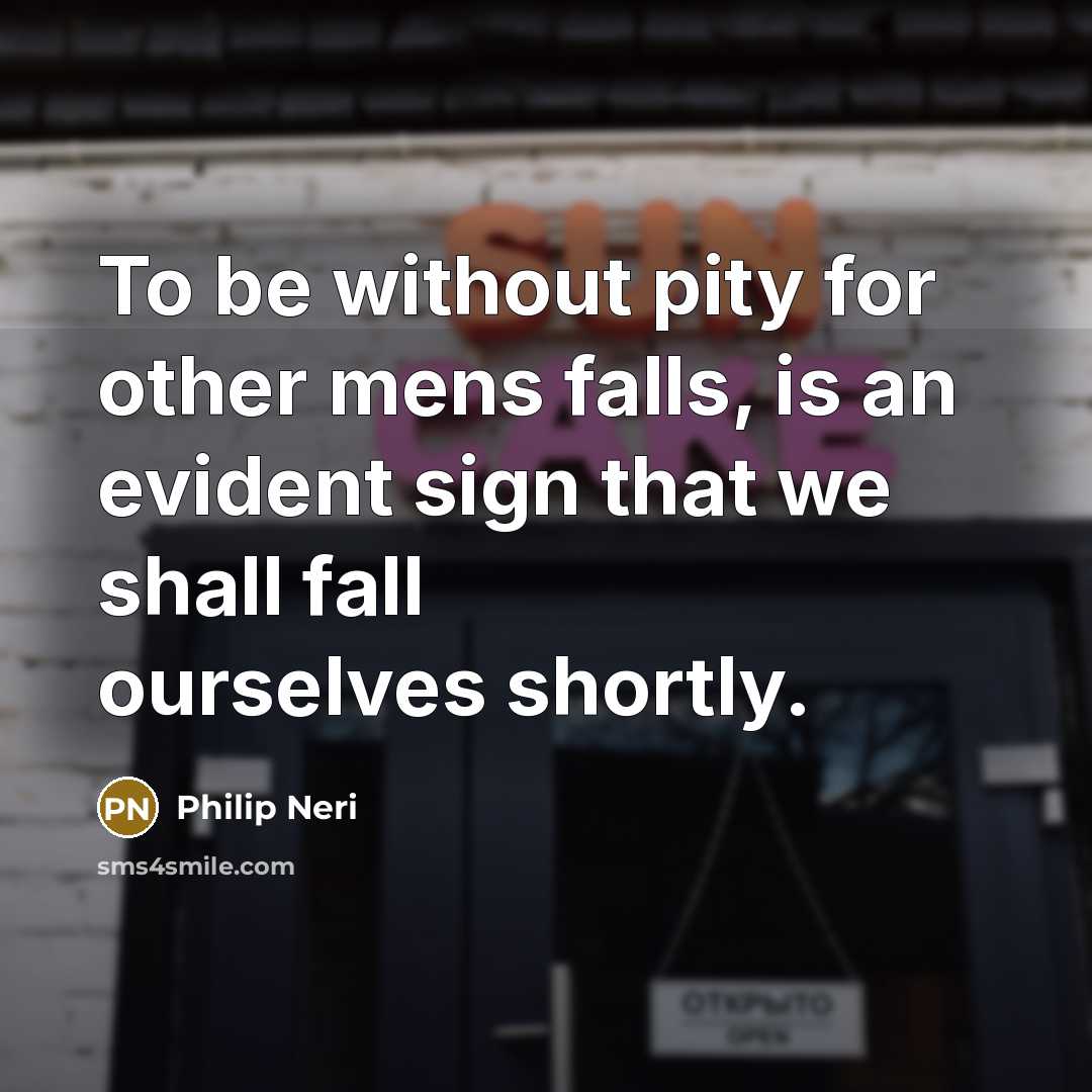“To be without pity for other mens falls, is an evident sign that we shall fall ourselves shortly.” quote by Philip Neri