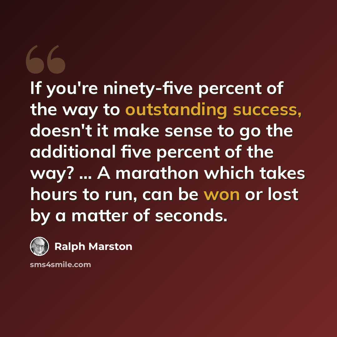 “If you're ninety-five percent of the way to outstanding success, doesn't it make sense to go the additional five percent of the way? ... A marathon which takes hours to run, can be won or lost by a matter of seconds.” quote by Ralph Marston