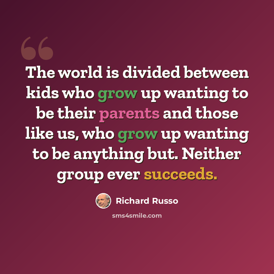 “The world is divided between kids who grow up wanting to be their parents and those like us, who grow up wanting to be anything but. Neither group ever succeeds.” quote by Richard Russo