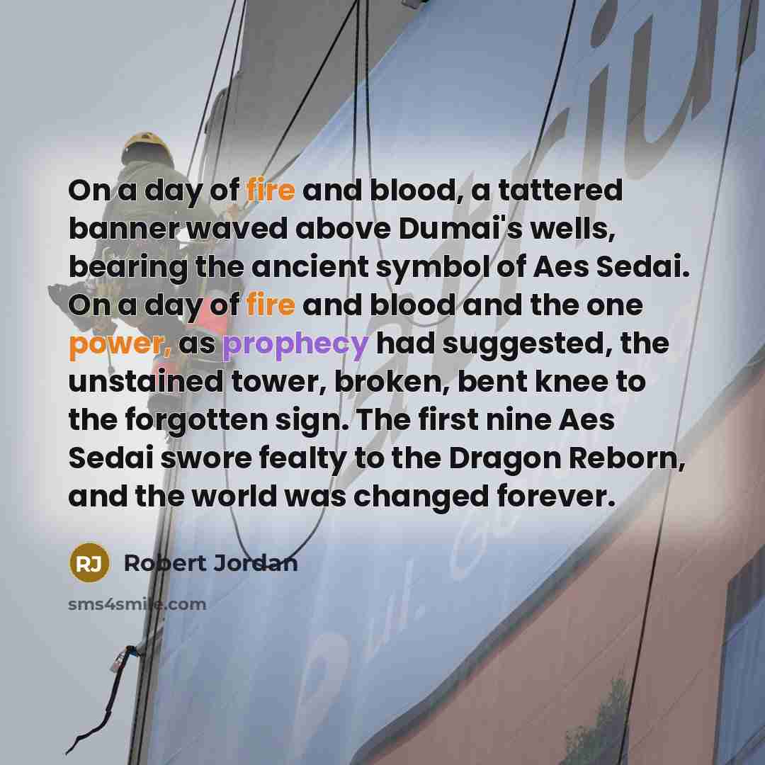“On a day of fire and blood, a tattered banner waved above Dumai's wells, bearing the ancient symbol of Aes Sedai. On a day of fire and blood and the one power, as prophecy had suggested, the unstained tower, broken, bent knee to the forgotten sign. The first nine Aes Sedai swore fealty to the…” quote by Robert Jordan