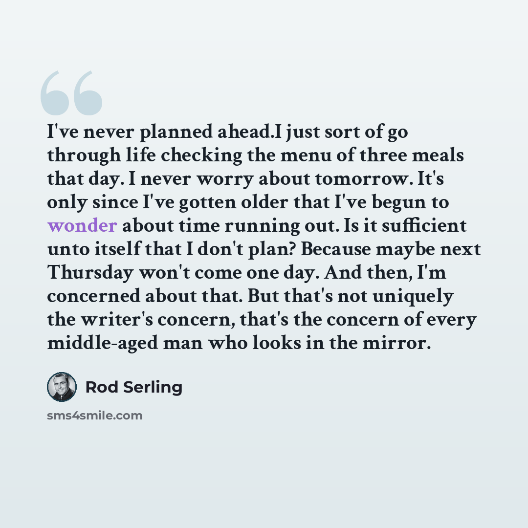 “I've never planned ahead.I just sort of go through life checking the menu of three meals that day. I never worry about tomorrow. It's only since I've gotten older that I've begun to wonder about time running out. Is it sufficient unto itself that I don't plan? Because maybe next Thursday won't…” quote by Rod Serling