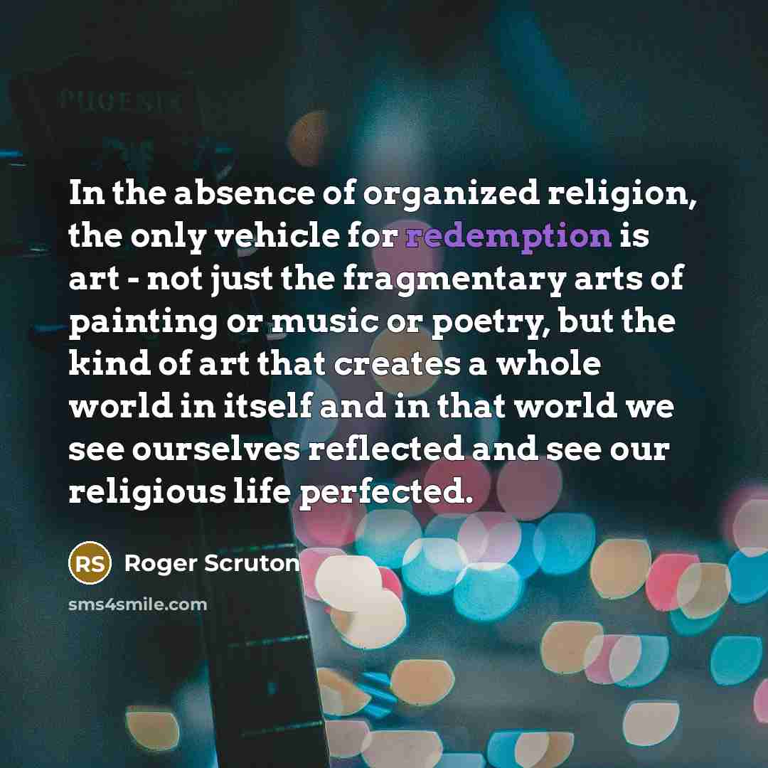 “In the absence of organized religion, the only vehicle for redemption is art - not just the fragmentary arts of painting or music or poetry, but the kind of art that creates a whole world in itself and in that world we see ourselves reflected and see our religious life perfected.” quote by Roger Scruton