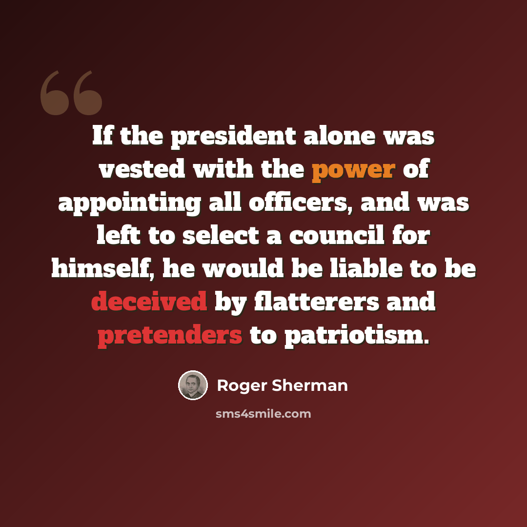 “If the president alone was vested with the power of appointing all officers, and was left to select a council for himself, he would be liable to be deceived by flatterers and pretenders to patriotism.” quote by Roger Sherman