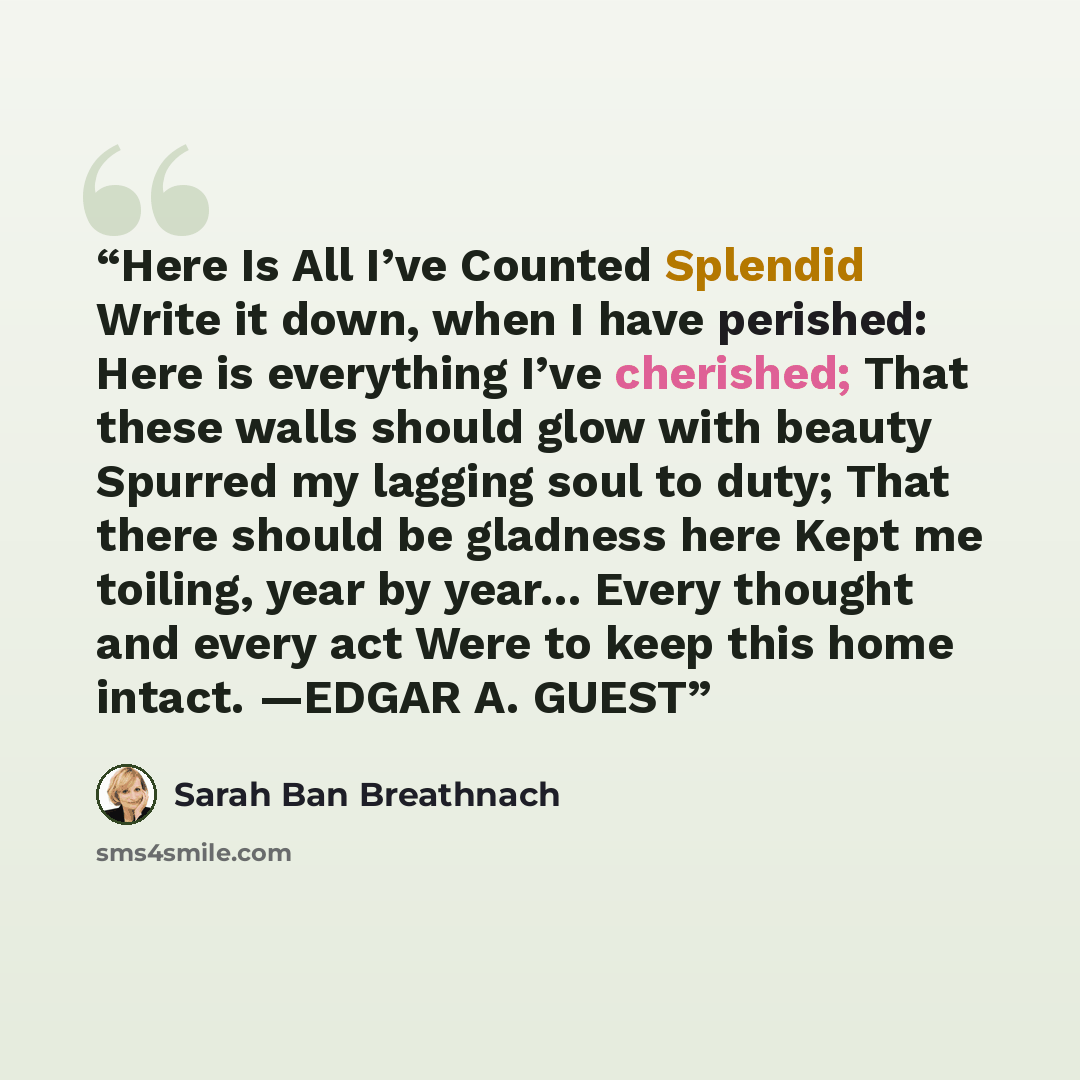 “Here Is All I’ve Counted Splendid Write it down, when I have perished: Here is everything I’ve cherished; That these walls should glow with beauty Spurred my lagging soul to duty; That there should be gladness here Kept me toiling, year by year… Every thought and every act Were to keep this home…” quote by Sarah Ban Breathnach