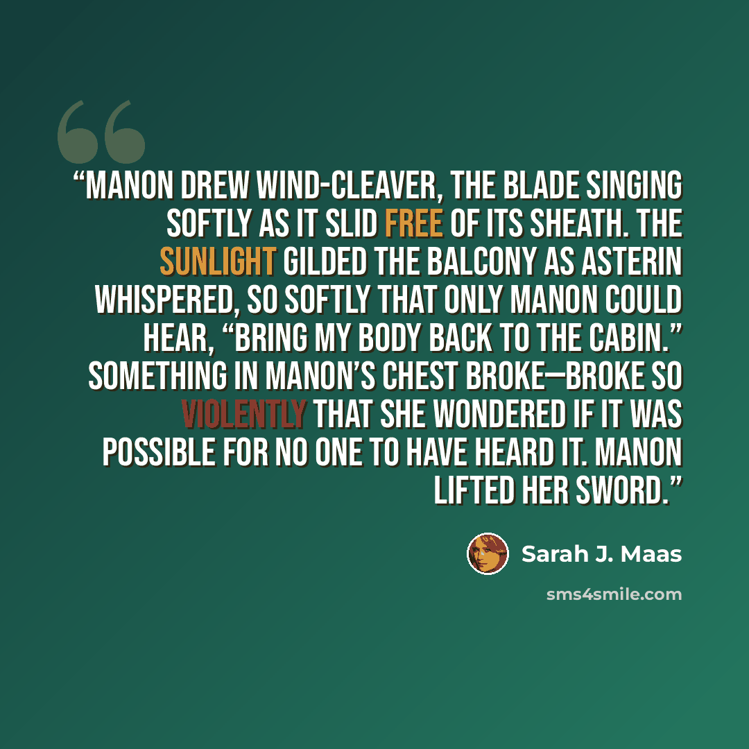 “Manon drew Wind-Cleaver, the blade singing softly as it slid free of its sheath. The sunlight gilded the balcony as Asterin whispered, so softly that only Manon could hear, “Bring my body back to the cabin.” Something in Manon’s chest broke—broke so violently that she wondered if it was possible…” quote by Sarah J. Maas