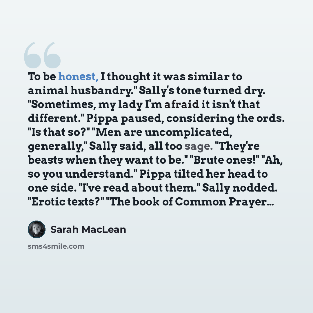 “To be honest, I thought it was similar to animal husbandry." Sally's tone turned dry. "Sometimes, my lady I'm afraid it isn't that different." Pippa paused, considering the ords. "Is that so?" "Men are uncomplicated, generally," Sally said, all too sage. "They're beasts when they want to be."…” quote by Sarah MacLean