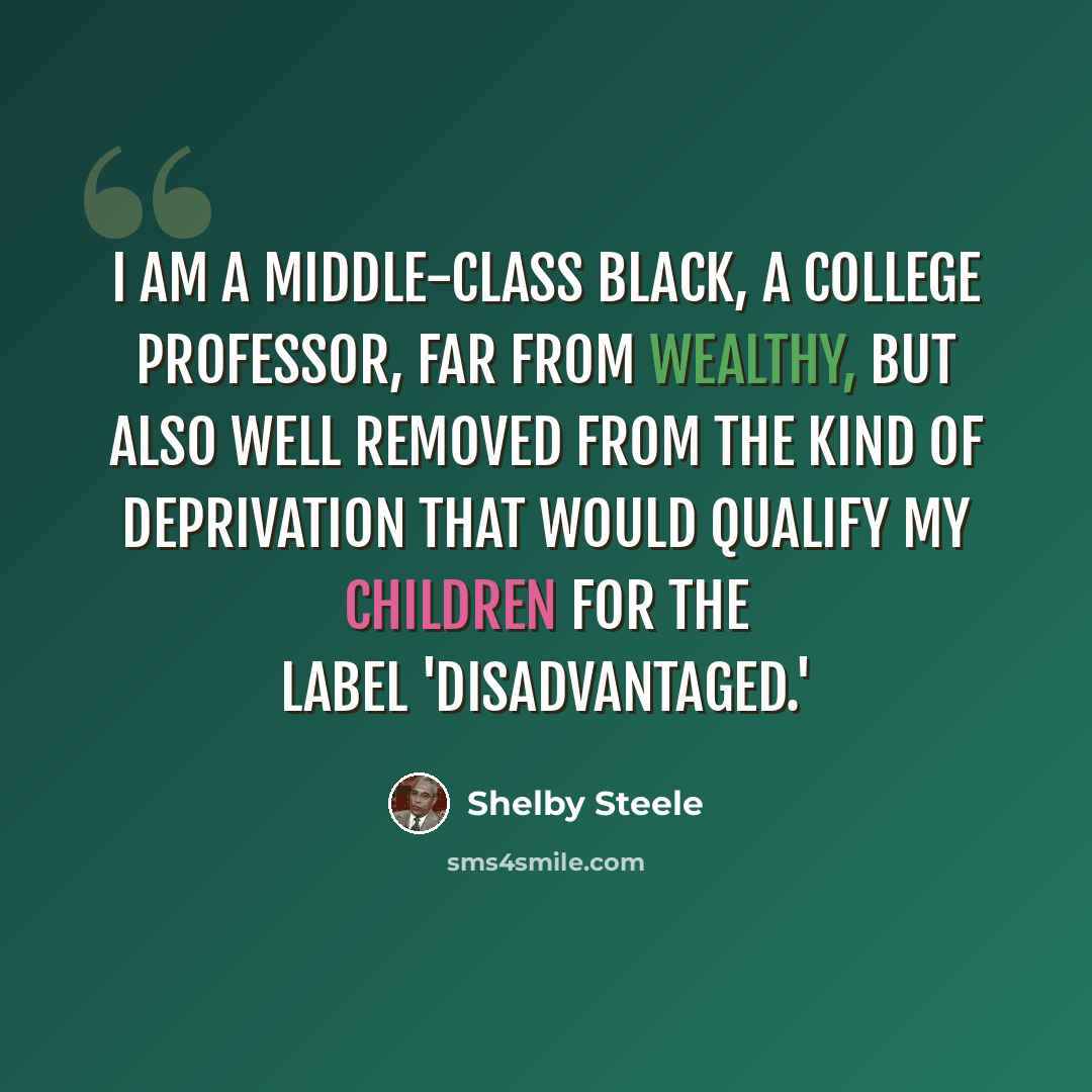 “I am a middle-class black, a college professor, far from wealthy, but also well removed from the kind of deprivation that would qualify my children for the label 'disadvantaged.'” quote by Shelby Steele