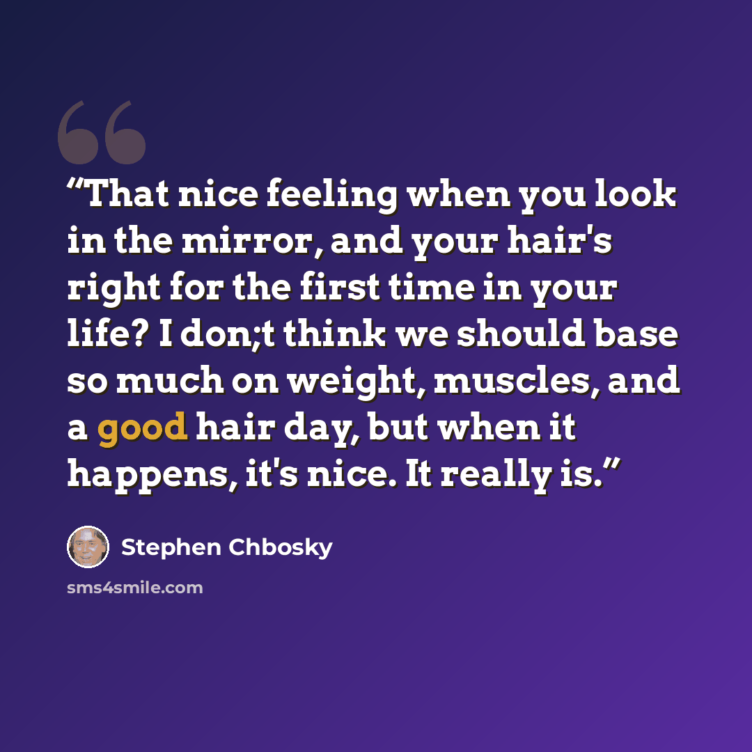 “That nice feeling when you look in the mirror, and your hair's right for the first time in your life? I don;t think we should base so much on weight, muscles, and a good hair day, but when it happens, it's nice. It really is.” quote by Stephen Chbosky