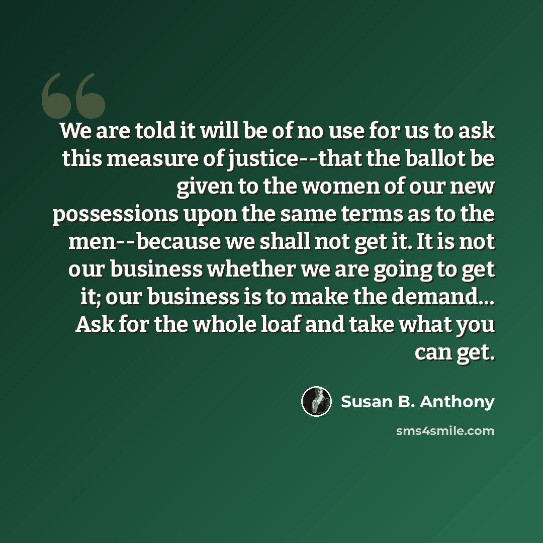 “We are told it will be of no use for us to ask this measure of justice--that the ballot be given to the women of our new possessions upon the same terms as to the men--because we shall not get it. It is not our business whether we are going to get it; our business is to make the demand… Ask for…” quote by Susan B. Anthony