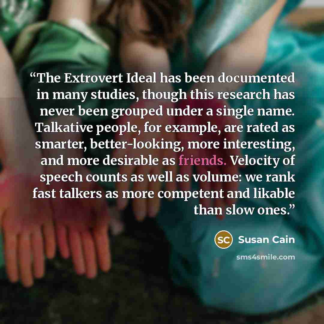 “The Extrovert Ideal has been documented in many studies, though this research has never been grouped under a single name. Talkative people, for example, are rated as smarter, better-looking, more interesting, and more desirable as friends. Velocity of speech counts as well as volume: we rank fast…” quote by Susan Cain