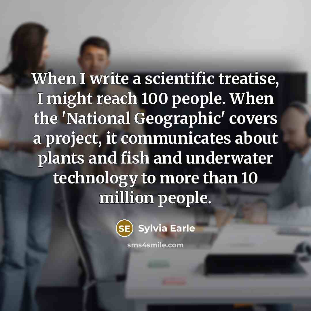 “When I write a scientific treatise, I might reach 100 people. When the 'National Geographic' covers a project, it communicates about plants and fish and underwater technology to more than 10 million people.” quote by Sylvia Earle