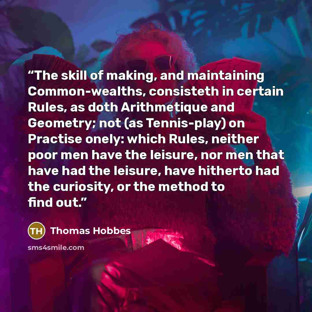 “The skill of making, and maintaining Common-wealths, consisteth in certain Rules, as doth Arithmetique and Geometry; not (as Tennis-play) on Practise onely: which Rules, neither poor men have the leisure, nor men that have had the leisure, have hitherto had the curiosity, or the method to find out.” quote by Thomas Hobbes