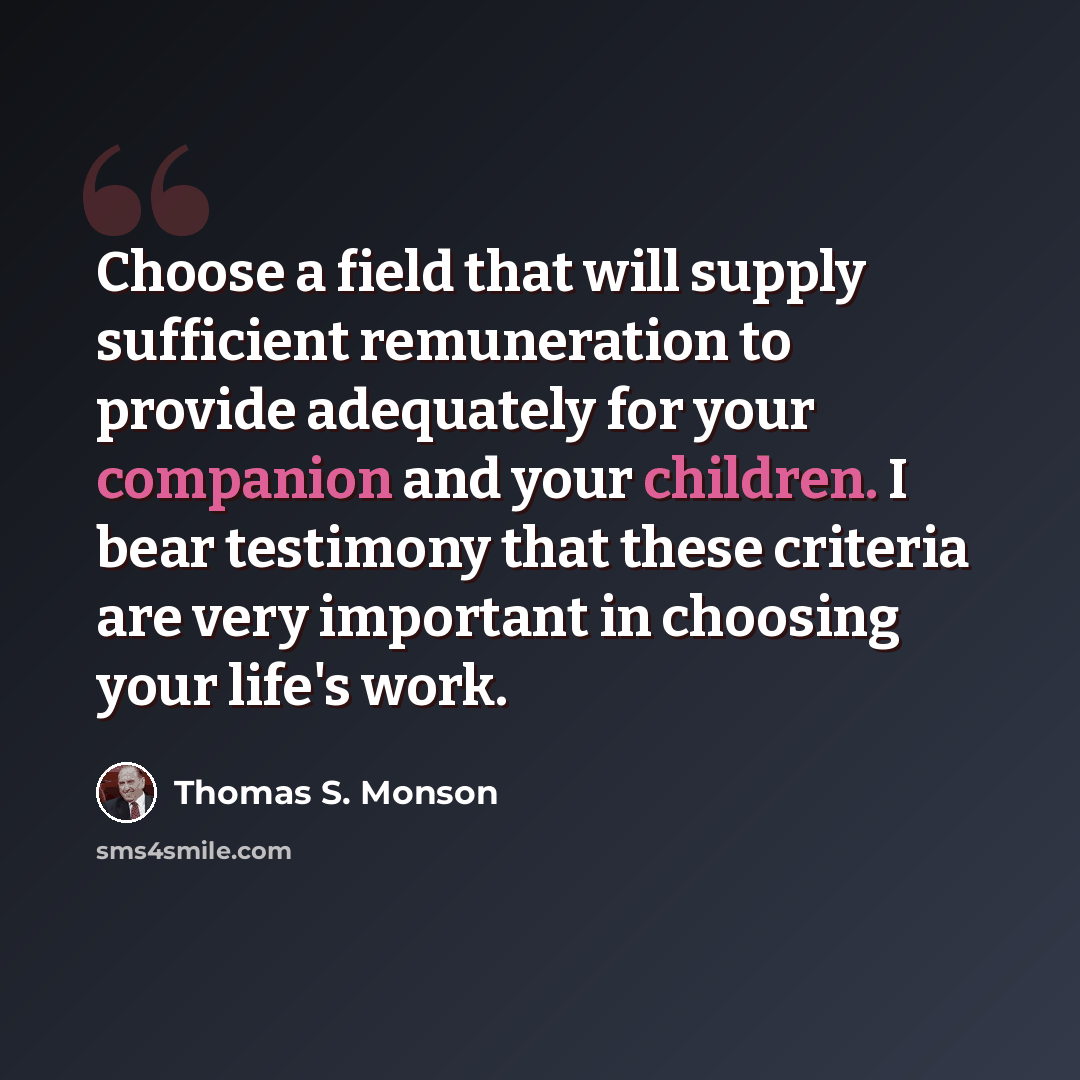 “Choose a field that will supply sufficient remuneration to provide adequately for your companion and your children. I bear testimony that these criteria are very important in choosing your life's work.” quote by Thomas S. Monson
