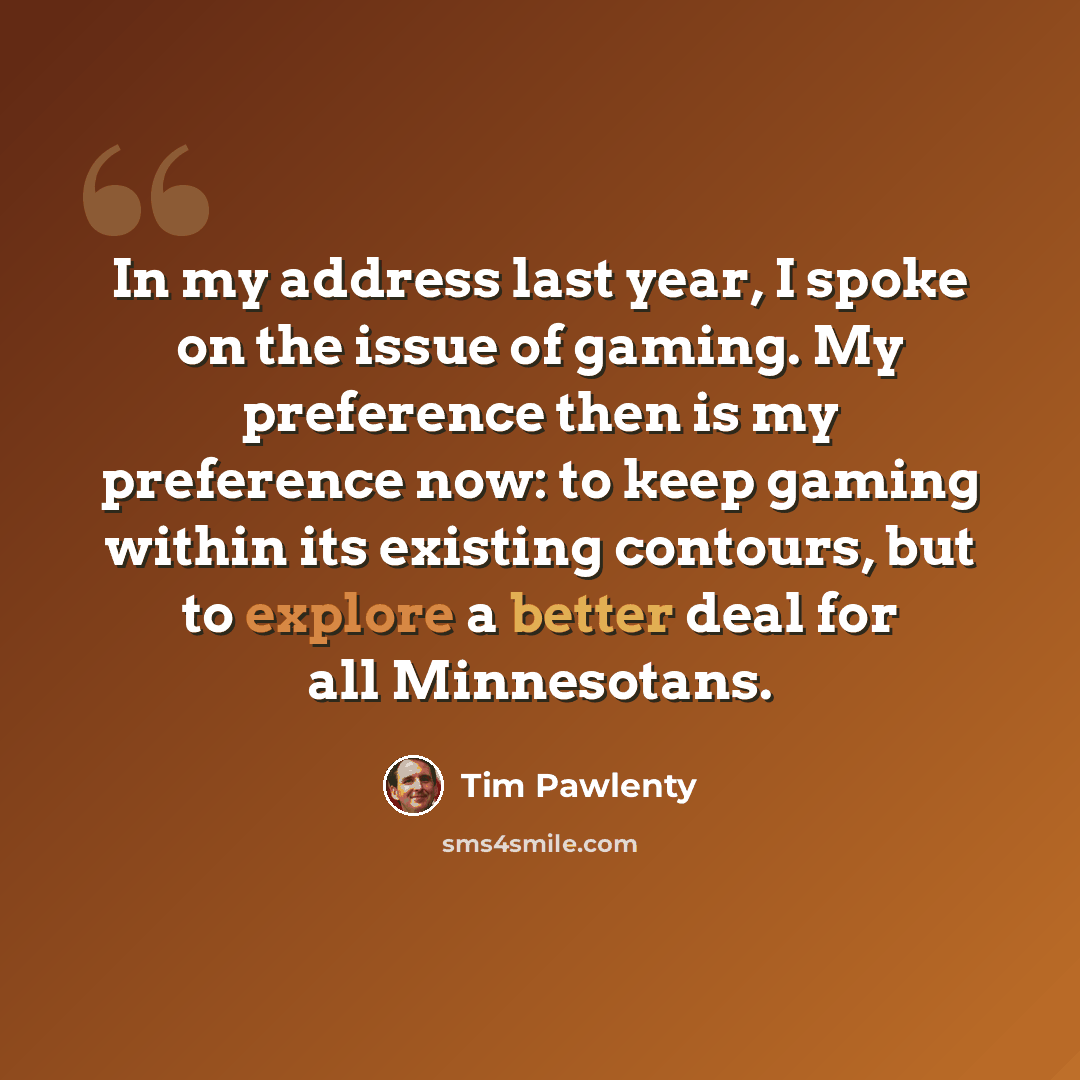 “In my address last year, I spoke on the issue of gaming. My preference then is my preference now: to keep gaming within its existing contours, but to explore a better deal for all Minnesotans.” quote by Tim Pawlenty