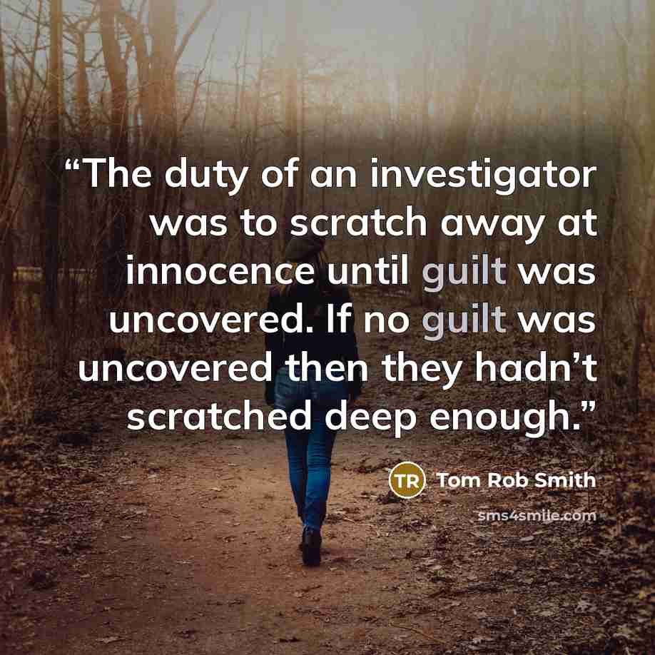 “The duty of an investigator was to scratch away at innocence until guilt was uncovered. If no guilt was uncovered then they hadn’t scratched deep enough.” quote by Tom Rob Smith