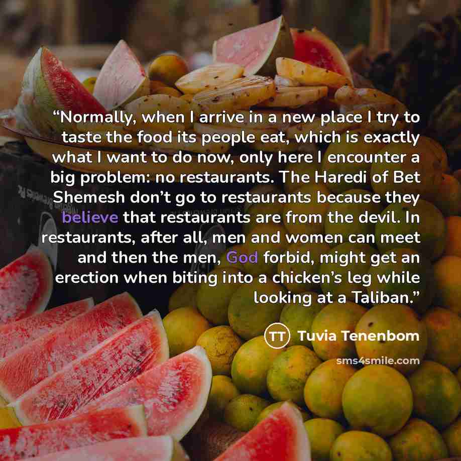 “Normally, when I arrive in a new place I try to taste the food its people eat, which is exactly what I want to do now, only here I encounter a big problem: no restaurants. The Haredi of Bet Shemesh don’t go to restaurants because they believe that restaurants are from the devil. In restaurants…” quote by Tuvia Tenenbom