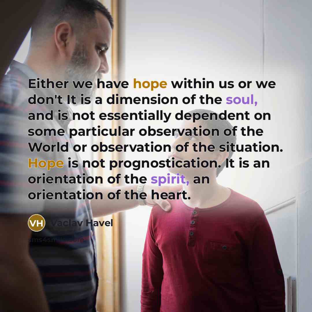 “Either we have hope within us or we don't It is a dimension of the soul, and is not essentially dependent on some particular observation of the World or observation of the situation. Hope is not prognostication. It is an orientation of the spirit, an orientation of the heart.” quote by Vaclav Havel