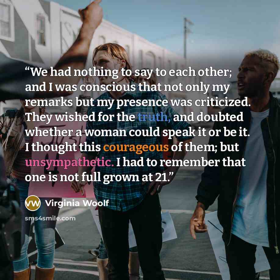 “We had nothing to say to each other; and I was conscious that not only my remarks but my presence was criticized. They wished for the truth, and doubted whether a woman could speak it or be it. I thought this courageous of them; but unsympathetic. I had to remember that one is not full grown at 21.” quote by Virginia Woolf