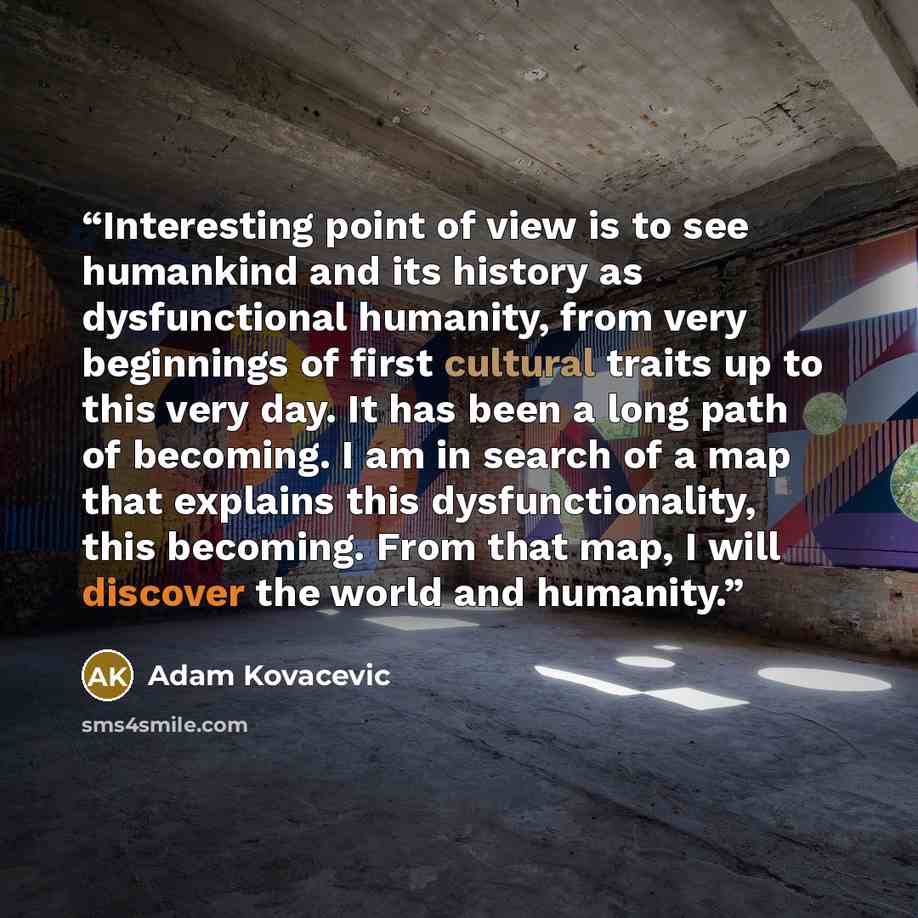 “Interesting point of view is to see humankind and its history as dysfunctional humanity, from very beginnings of first cultural traits up to this very day. It has been a long path of becoming. I am in search of a map that explains this dysfunctionality, this becoming. From that map, I will…” quote by Adam Kovacevic