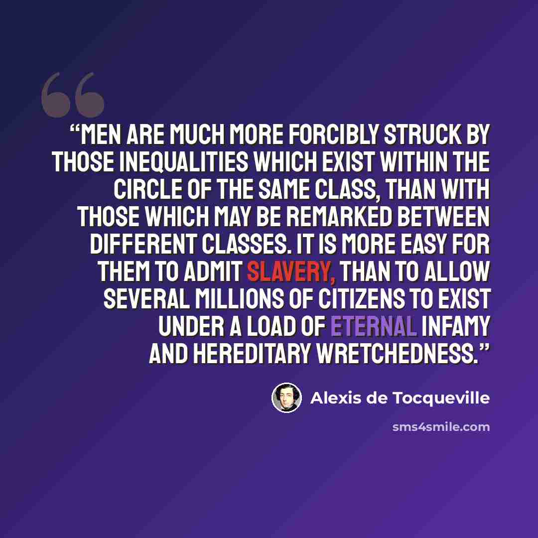 “Men are much more forcibly struck by those inequalities which exist within the circle of the same class, than with those which may be remarked between different classes. It is more easy for them to admit slavery, than to allow several millions of citizens to exist under a load of eternal infamy…” quote by Alexis de Tocqueville