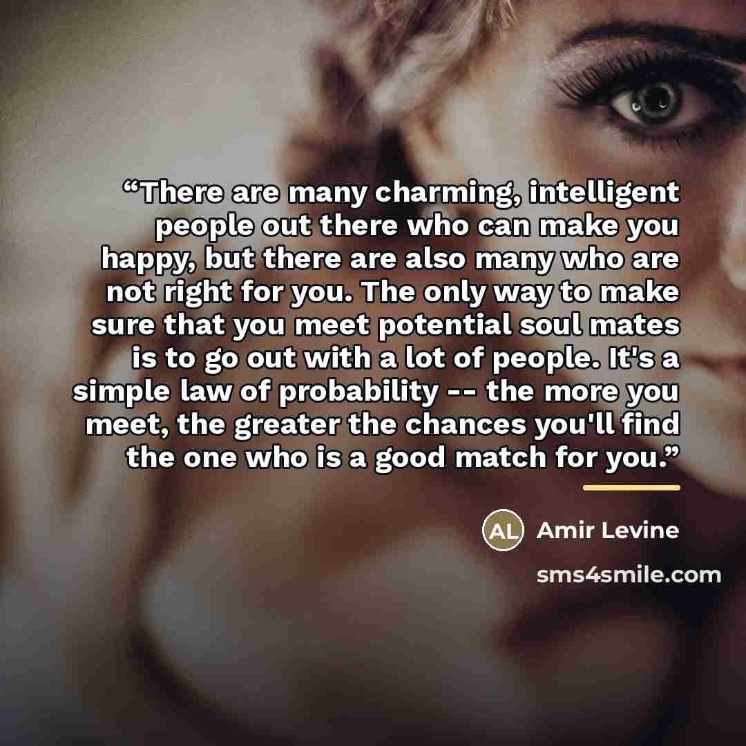 “There are many charming, intelligent people out there who can make you happy, but there are also many who are not right for you. The only way to make sure that you meet potential soul mates is to go out with a lot of people. It's a simple law of probability -- the more you meet, the greater the…” quote by Amir Levine