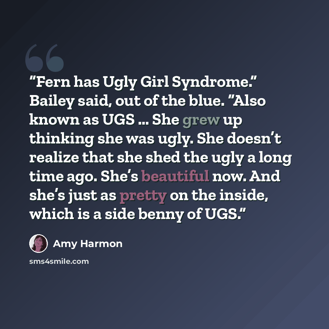 “Fern has Ugly Girl Syndrome.” Bailey said, out of the blue. “Also known as UGS … She grew up thinking she was ugly. She doesn’t realize that she shed the ugly a long time ago. She’s beautiful now. And she’s just as pretty on the inside, which is a side benny of UGS.” quote by Amy Harmon
