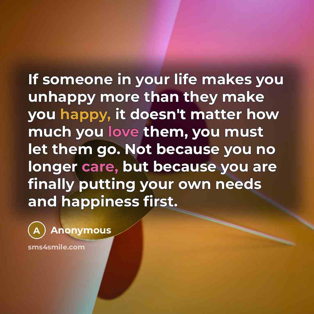“If someone in your life makes you unhappy more than they make you happy, it doesn't matter how much you love them, you must let them go. Not because you no longer care, but because you are finally putting your own needs and happiness first.” quote by Anonymous