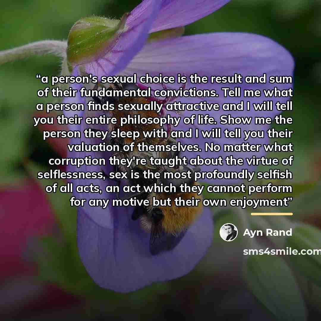 “a person's sexual choice is the result and sum of their fundamental convictions. Tell me what a person finds sexually attractive and I will tell you their entire philosophy of life. Show me the person they sleep with and I will tell you their valuation of themselves. No matter what corruption…” quote by ayn rand