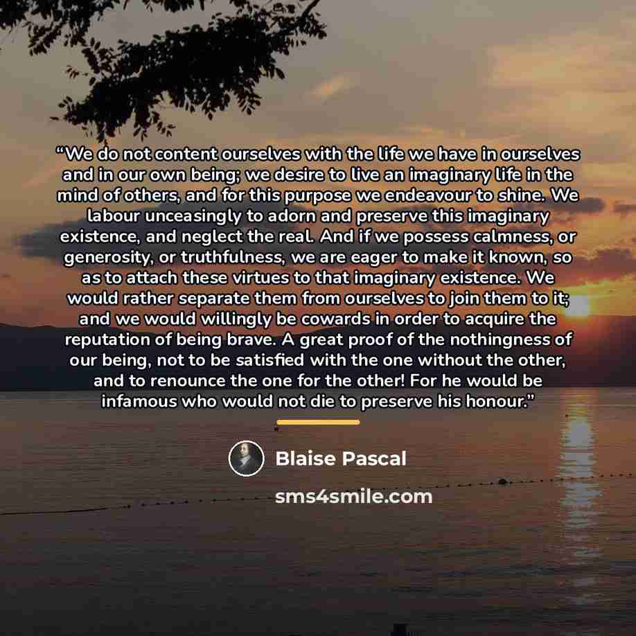 “We do not content ourselves with the life we have in ourselves and in our own being; we desire to live an imaginary life in the mind of others, and for this purpose we endeavour to shine. We labour unceasingly to adorn and preserve this imaginary existence, and neglect the real. And if we possess…” quote by Blaise Pascal