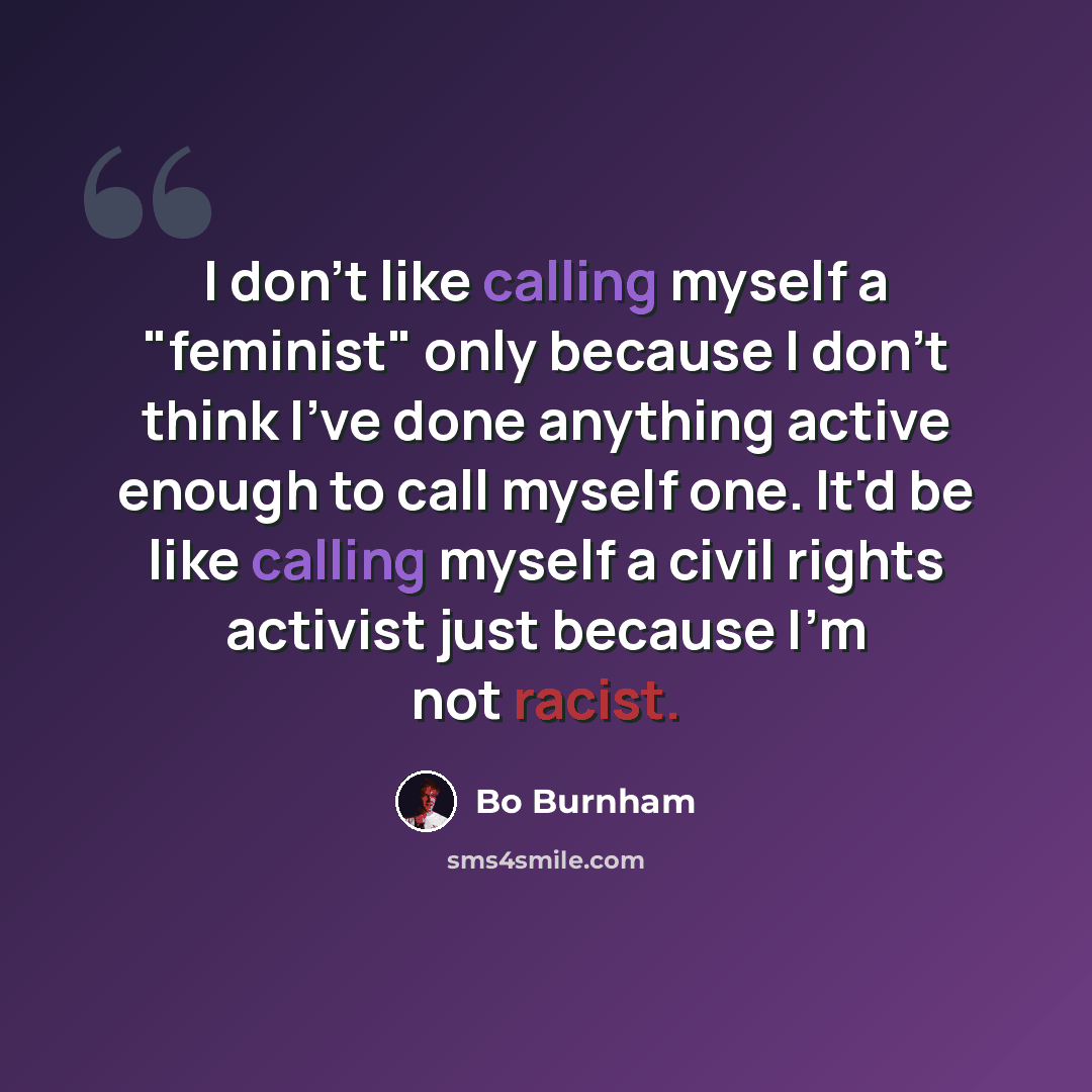 “I don't like calling myself a "feminist" only because I don't think I've done anything active enough to call myself one. It'd be like calling myself a civil rights activist just because I'm not racist.” quote by Bo Burnham