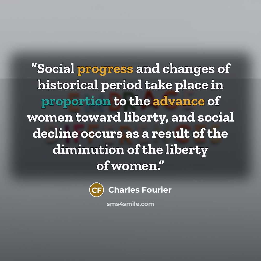 “Social progress and changes of historical period take place in proportion to the advance of women toward liberty, and social decline occurs as a result of the diminution of the liberty of women.” quote by Charles Fourier