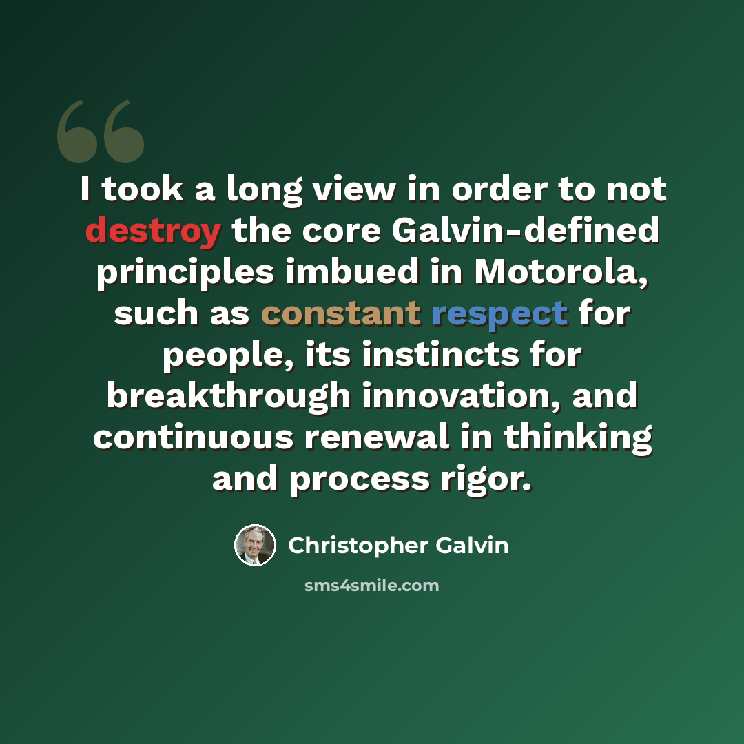 “I took a long view in order to not destroy the core Galvin-defined principles imbued in Motorola, such as constant respect for people, its instincts for breakthrough innovation, and continuous renewal in thinking and process rigor.” quote by Christopher Galvin