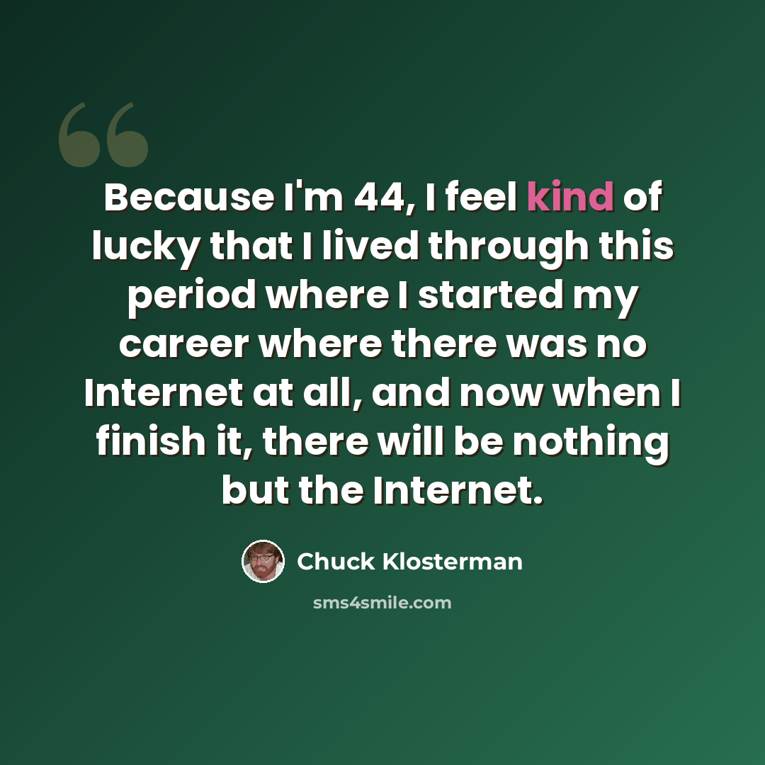 “Because I'm 44, I feel kind of lucky that I lived through this period where I started my career where there was no Internet at all, and now when I finish it, there will be nothing but the Internet.” quote by Chuck Klosterman
