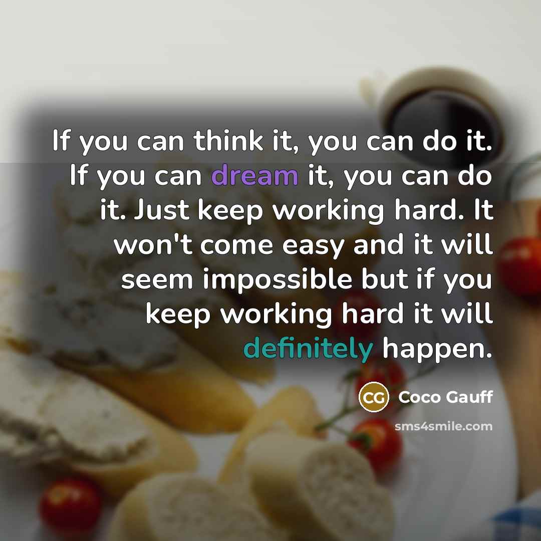 “If you can think it, you can do it. If you can dream it, you can do it. Just keep working hard. It won't come easy and it will seem impossible but if you keep working hard it will definitely happen.” quote by Coco Gauff