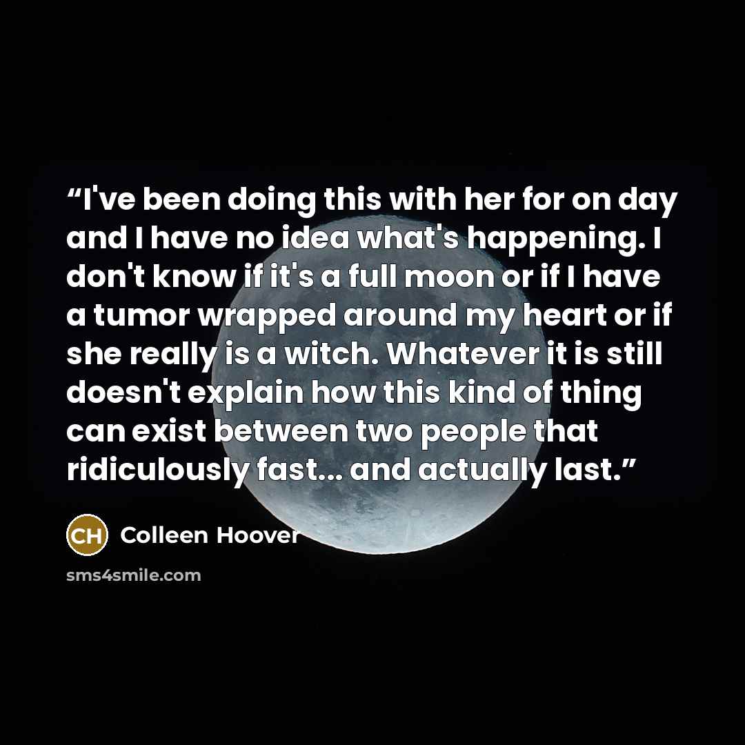 “I've been doing this with her for on day and I have no idea what's happening. I don't know if it's a full moon or if I have a tumor wrapped around my heart or if she really is a witch. Whatever it is still doesn't explain how this kind of thing can exist between two people that ridiculously…” quote by Colleen Hoover
