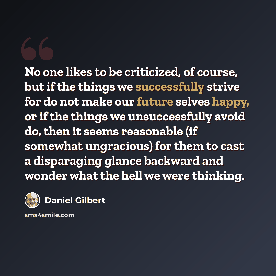 “No one likes to be criticized, of course, but if the things we successfully strive for do not make our future selves happy, or if the things we unsuccessfully avoid do, then it seems reasonable (if somewhat ungracious) for them to cast a disparaging glance backward and wonder what the hell we were…” quote by Daniel Gilbert
