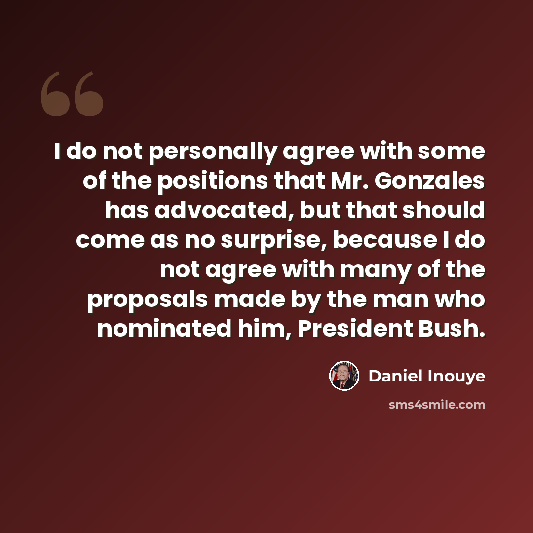 “I do not personally agree with some of the positions that Mr. Gonzales has advocated, but that should come as no surprise, because I do not agree with many of the proposals made by the man who nominated him, President Bush.” quote by Daniel Inouye