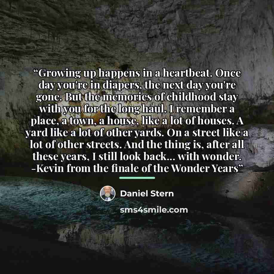 “Growing up happens in a heartbeat. Once day you're in diapers, the next day you're gone. But the memories of childhood stay with you for the long haul. I remember a place, a town, a house, like a lot of houses. A yard like a lot of other yards. On a street like a lot of other streets. And the…” quote by Daniel Stern