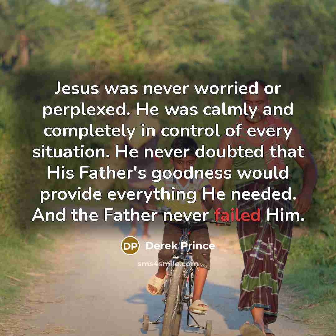 “Jesus was never worried or perplexed. He was calmly and completely in control of every situation. He never doubted that His Father's goodness would provide everything He needed. And the Father never failed Him.” quote by Derek Prince